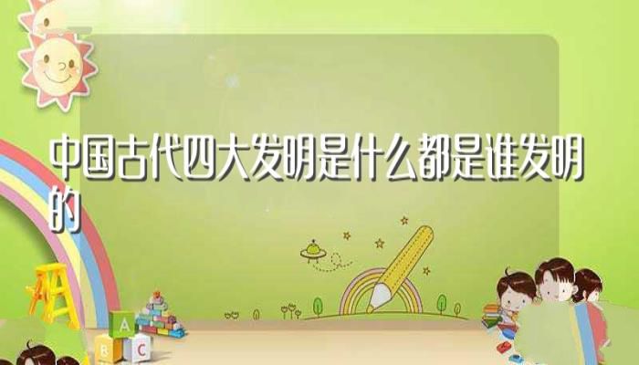 中国古代四大发明是什么都是谁发明的(中国古代四大发明介绍)